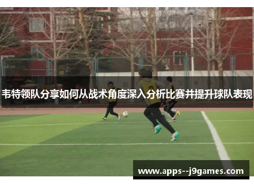 韦特领队分享如何从战术角度深入分析比赛并提升球队表现