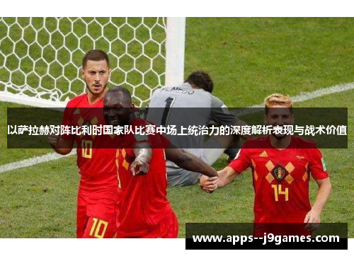 以萨拉赫对阵比利时国家队比赛中场上统治力的深度解析表现与战术价值