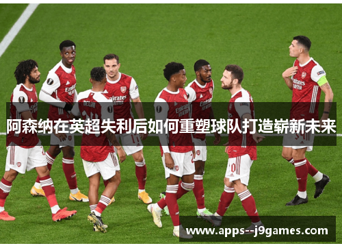 阿森纳在英超失利后如何重塑球队打造崭新未来 阿森纳在英超失利后如何重塑球队打造崭新未来