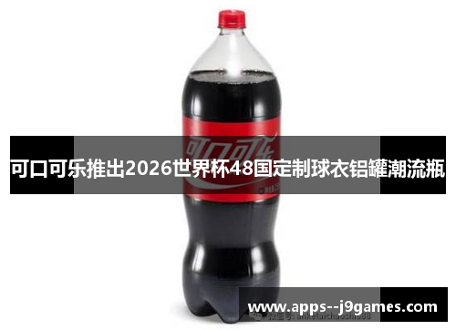 可口可乐推出2026世界杯48国定制球衣铝罐潮流瓶