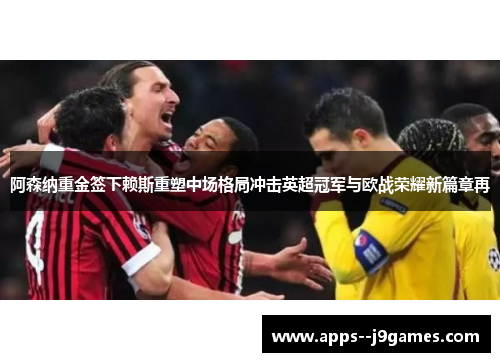 阿森纳重金签下赖斯重塑中场格局冲击英超冠军与欧战荣耀新篇章再