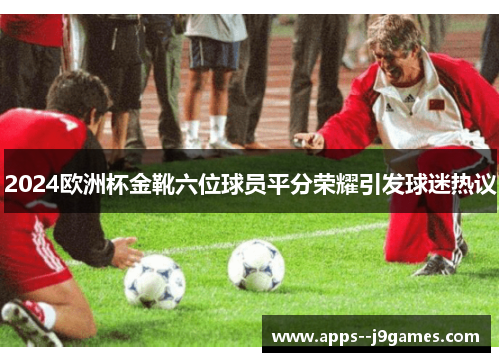 2024欧洲杯金靴六位球员平分荣耀引发球迷热议
