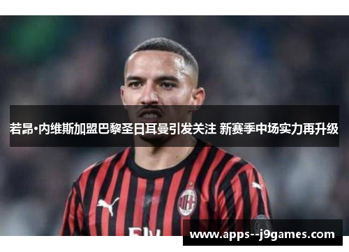 若昂·内维斯加盟巴黎圣日耳曼引发关注 新赛季中场实力再升级